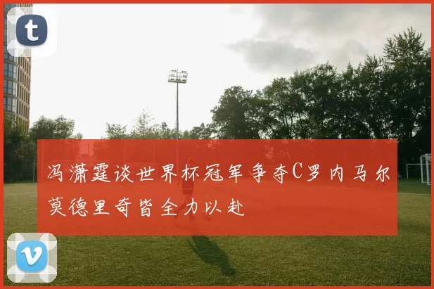 冯潇霆谈世界杯冠军争夺C罗内马尔莫德里奇皆全力以赴