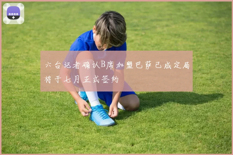 六台记者确认B席加盟巴萨已成定局将于七月正式签约