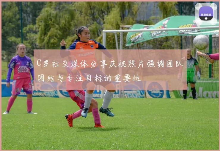 C罗社交媒体分享庆祝照片强调团队团结与专注目标的重要性