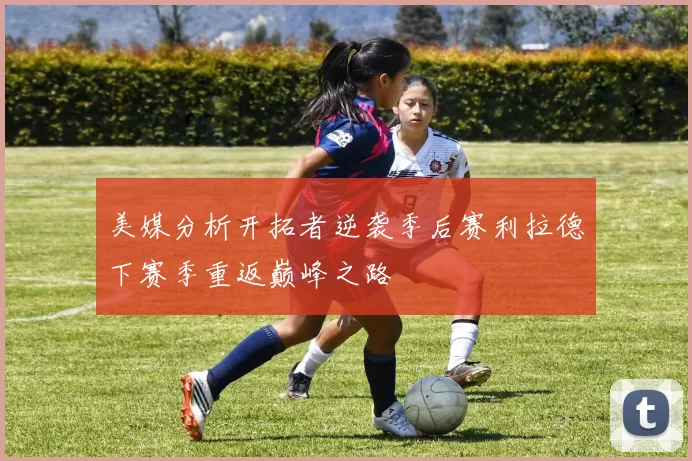 美媒分析开拓者逆袭季后赛利拉德下赛季重返巅峰之路