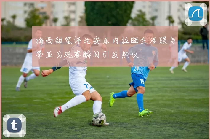 梅西甜蜜评论安东内拉晒生活照与蒂亚戈观赛瞬间引发热议