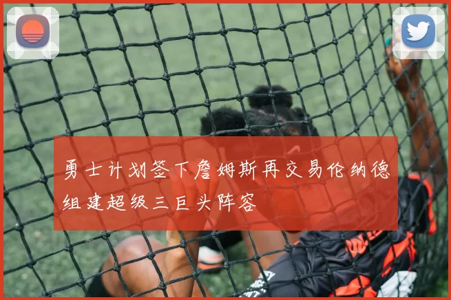 勇士计划签下詹姆斯再交易伦纳德组建超级三巨头阵容