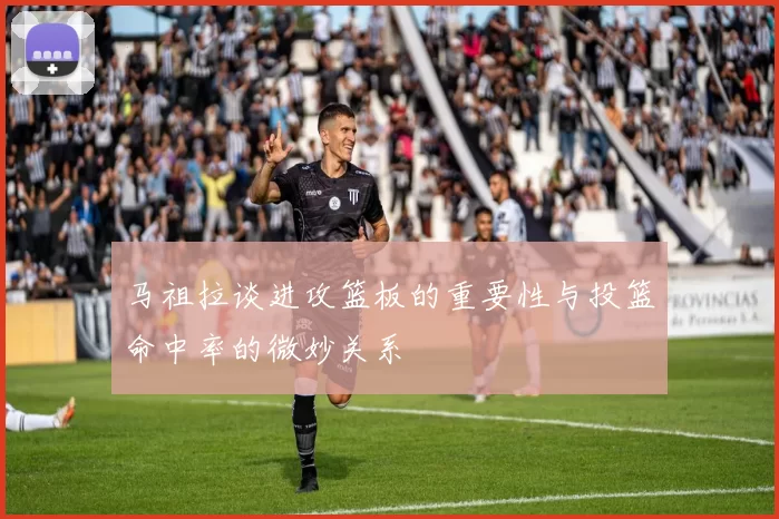 马祖拉谈进攻篮板的重要性与投篮命中率的微妙关系