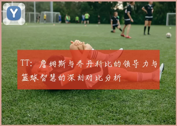 TT：詹姆斯与乔丹科比的领导力与篮球智慧的深刻对比分析