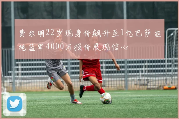 费尔明22岁现身价飙升至1亿巴萨拒绝蓝军4000万报价展现信心
