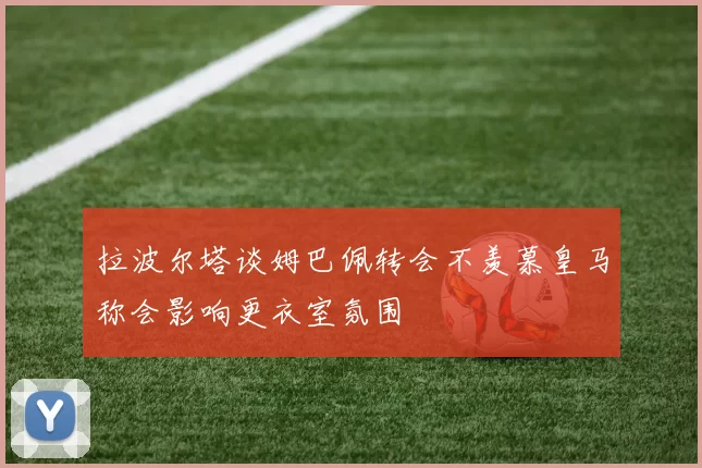 拉波尔塔谈姆巴佩转会不羡慕皇马称会影响更衣室氛围