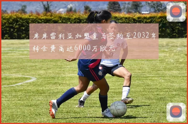 库库雷利亚加盟皇马签约至2032年转会费高达6000万欧元