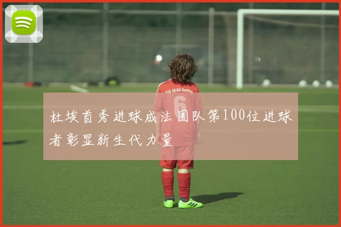 杜埃首秀进球成法国队第100位进球者彰显新生代力量