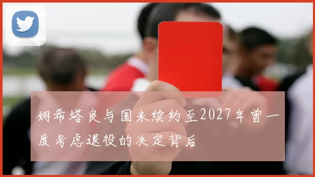 姆希塔良与国米续约至2027年曾一度考虑退役的决定背后
