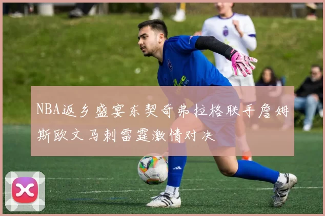 NBA返乡盛宴东契奇弗拉格联手詹姆斯欧文马刺雷霆激情对决