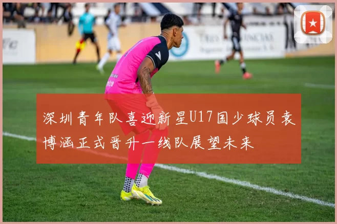 深圳青年队喜迎新星U17国少球员袁博涵正式晋升一线队展望未来