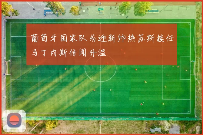 葡萄牙国家队或迎新帅热苏斯接任马丁内斯传闻升温