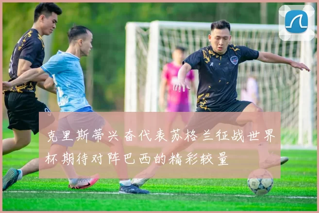 克里斯蒂兴奋代表苏格兰征战世界杯期待对阵巴西的精彩较量