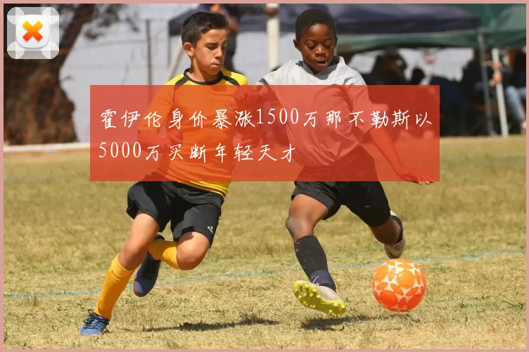 霍伊伦身价暴涨1500万那不勒斯以5000万买断年轻天才