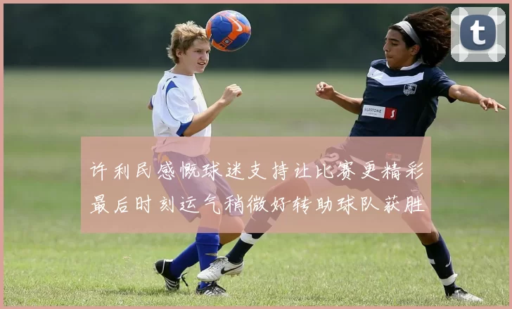 许利民感慨球迷支持让比赛更精彩最后时刻运气稍微好转助球队获胜