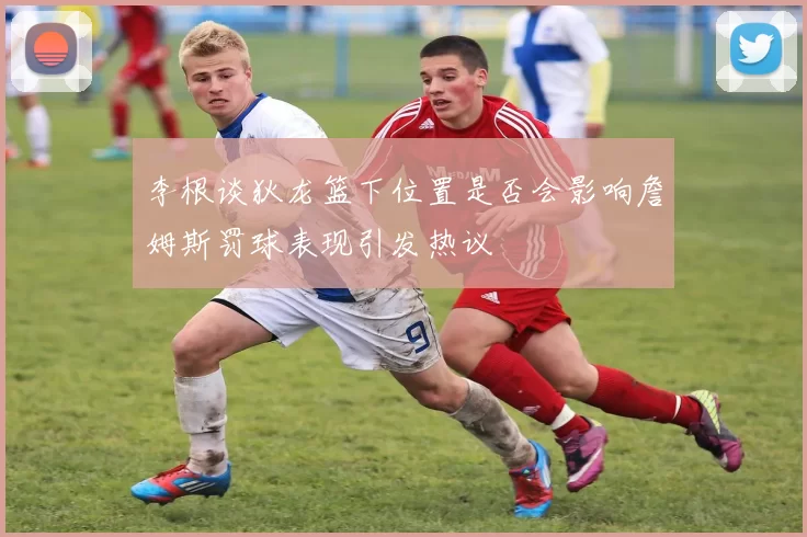 李根谈狄龙篮下位置是否会影响詹姆斯罚球表现引发热议