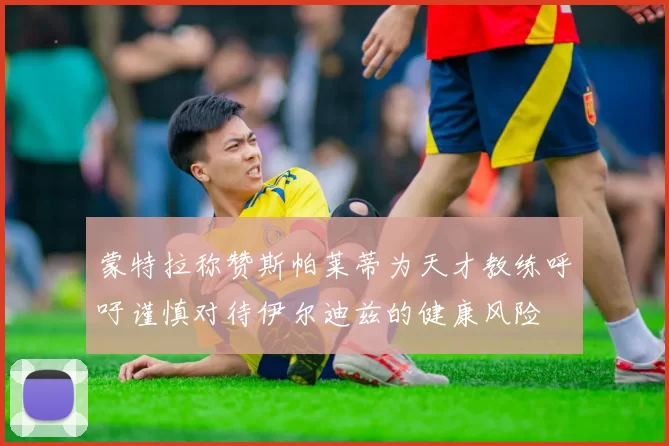 蒙特拉称赞斯帕莱蒂为天才教练呼吁谨慎对待伊尔迪兹的健康风险