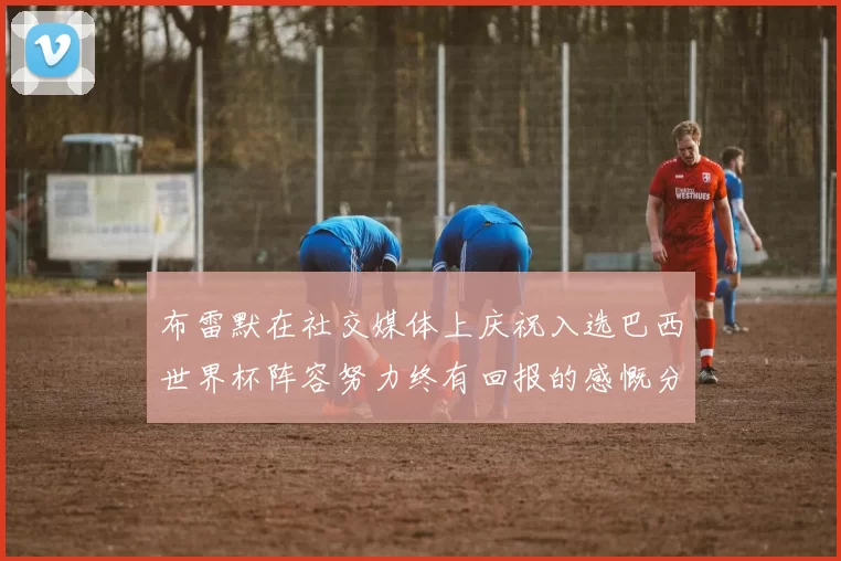 布雷默在社交媒体上庆祝入选巴西世界杯阵容努力终有回报的感慨分享