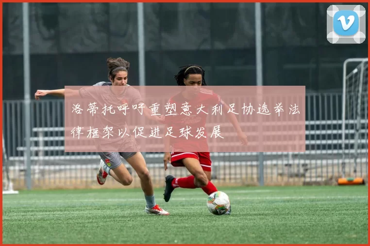 洛蒂托呼吁重塑意大利足协选举法律框架以促进足球发展