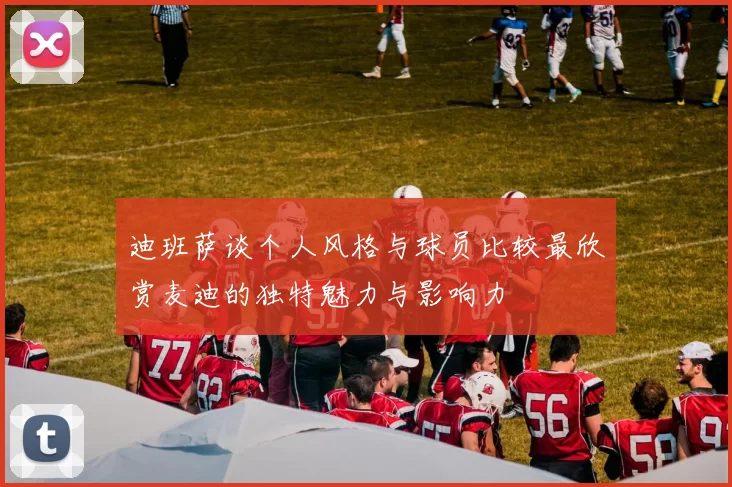 迪班萨谈个人风格与球员比较最欣赏麦迪的独特魅力与影响力